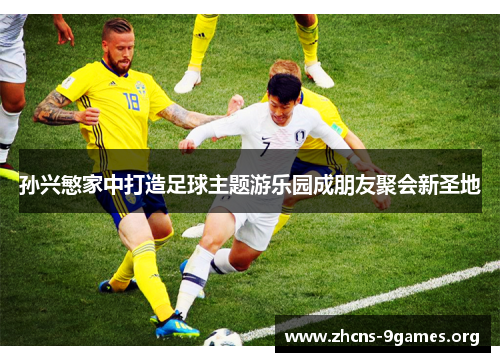 孙兴慜家中打造足球主题游乐园成朋友聚会新圣地