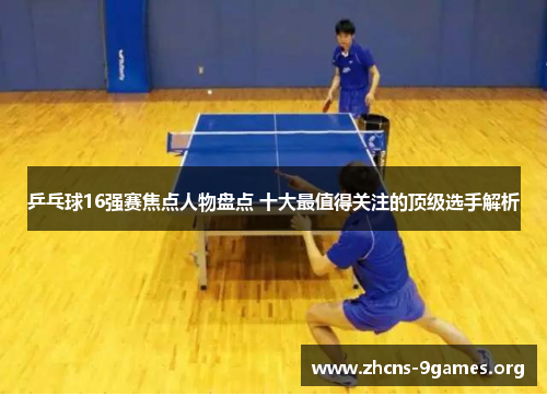乒乓球16强赛焦点人物盘点 十大最值得关注的顶级选手解析
